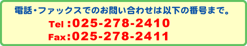 電話ファックスでのお問い合わせはこちらの番号までお願いします。TEL:025-278-2410 FAX:025-278-2411
